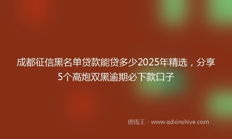 成都征信黑名单贷款能贷多少2025年精选，分享5个高炮双黑逾期必下款口子