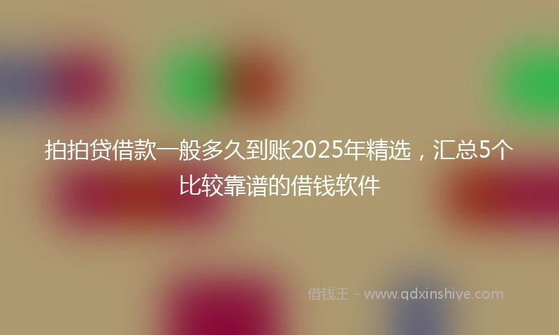 拍拍贷借款一般多久到账2025年精选，汇总5个比较靠谱的借钱软件