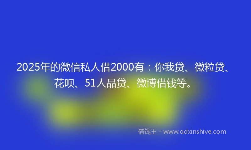 2025年的微信私人借2000有：你我贷、微粒贷、花呗、51人品贷、微博借钱等。