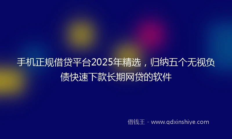 手机正规借贷平台2025年精选，归纳五个无视负债快速下款长期网贷的软件