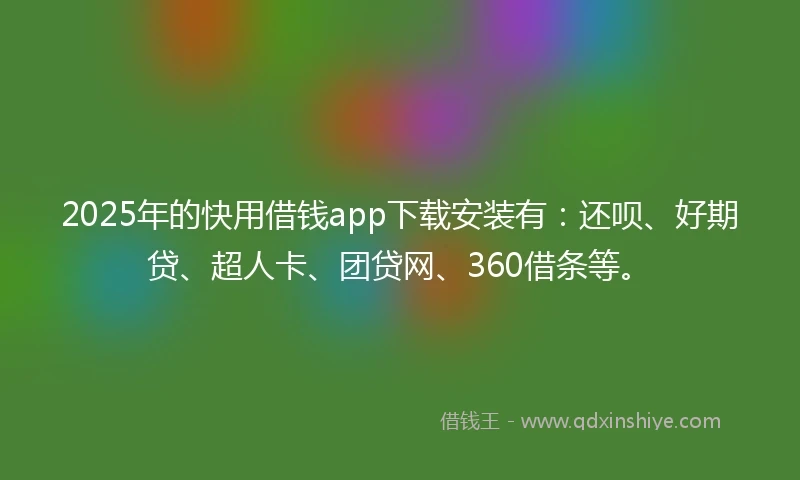 2025年的快用借钱app下载安装有：还呗、好期贷、超人卡、团贷网、360借条等。