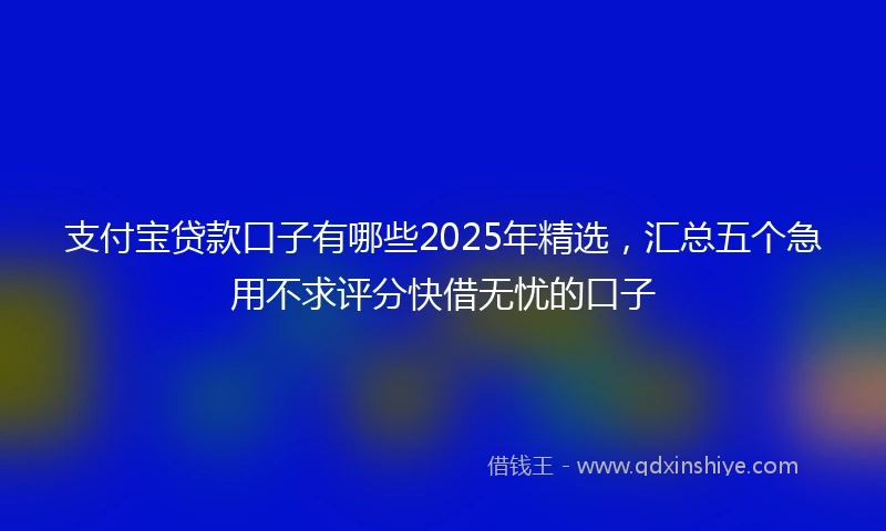 支付宝贷款口子有哪些2025年精选，汇总五个急用不求评分快借无忧的口子