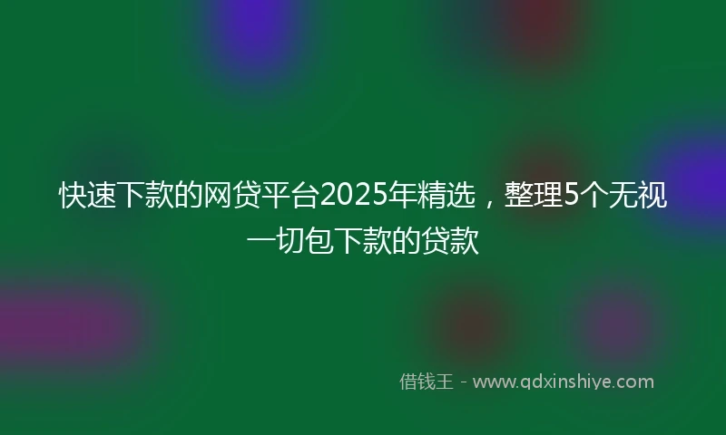 快速下款的网贷平台2025年精选，整理5个无视一切包下款的贷款