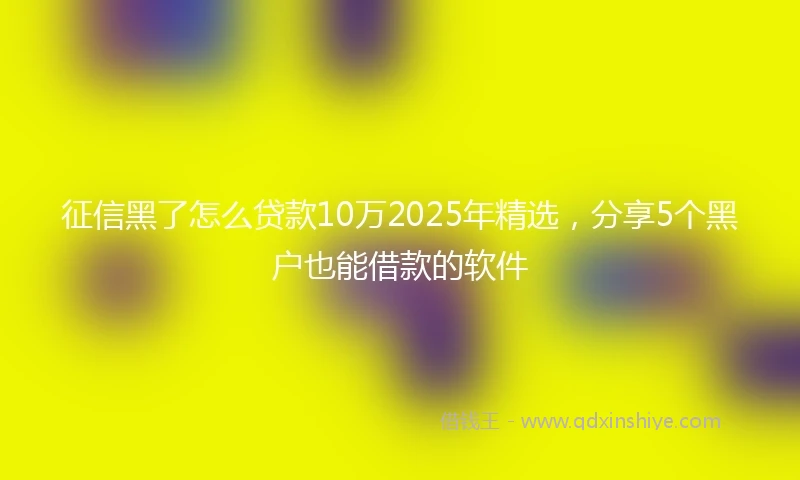征信黑了怎么贷款10万2025年精选,分享5个黑户也能借款的软件