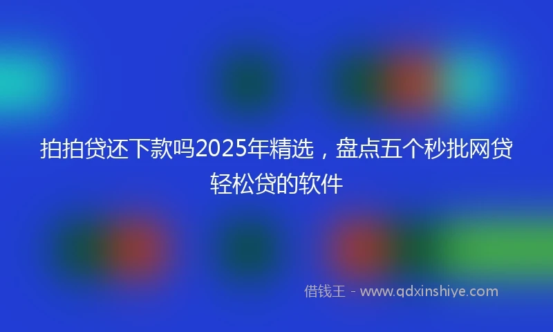 拍拍贷还下款吗2025年精选，盘点五个秒批网贷轻松贷的软件