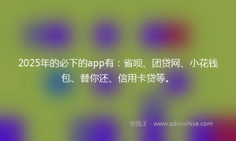 2025年的必下的app有：省呗、团贷网、小花钱包、替你还、信用卡贷等。