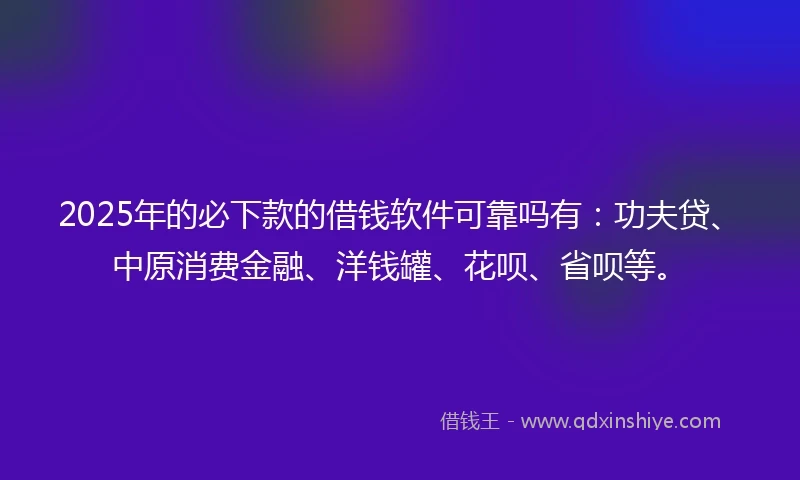 2025年的必下款的借钱软件可靠吗有：功夫贷、中原消费金融、洋钱罐、花呗、省呗等。