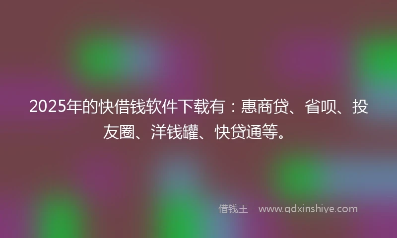2025年的快借钱软件下载有：惠商贷、省呗、投友圈、洋钱罐、快贷通等。