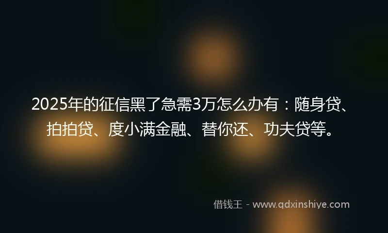2025年的征信黑了急需3万怎么办有：随身贷、拍拍贷、度小满金融、替你还、功夫贷等。