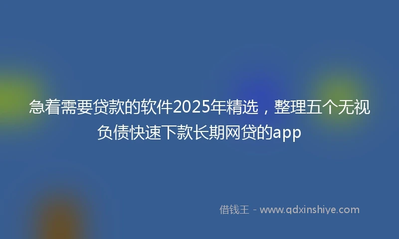 急着需要贷款的软件2025年精选，整理五个无视负债快速下款长期网贷的app