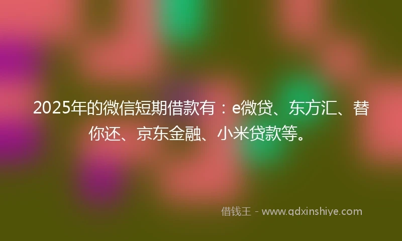 2025年的微信短期借款有：e微贷、东方汇、替你还、京东金融、小米贷款等。