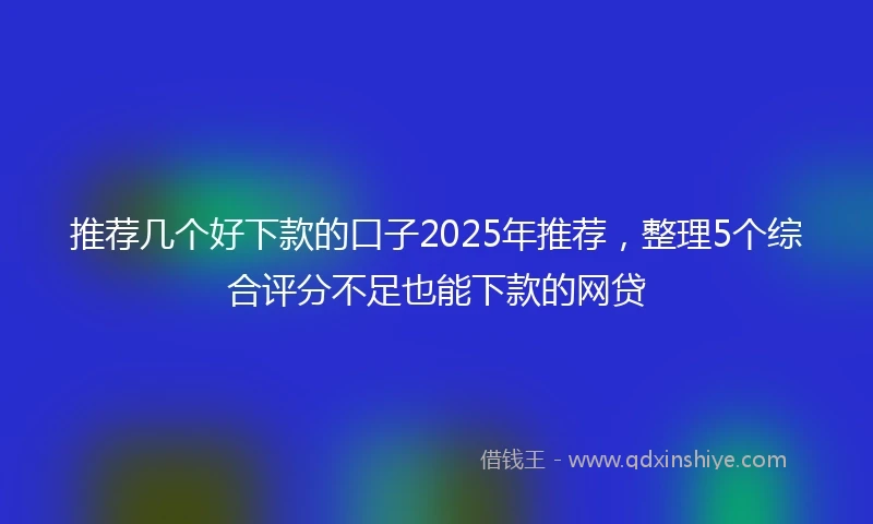 推荐几个好下款的口子2025年推荐，整理5个综合评分不足也能下款的网贷