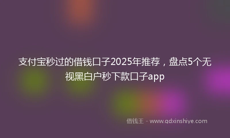 支付宝秒过的借钱口子2025年推荐，盘点5个无视黑白户秒下款口子app