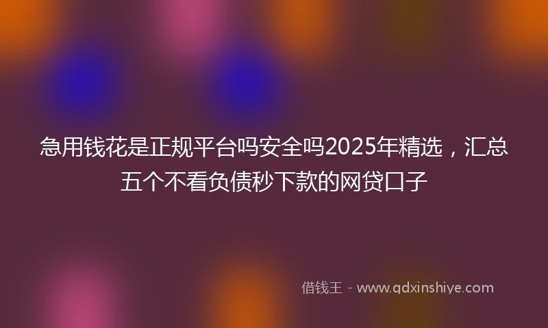 急用钱花是正规平台吗安全吗2025年精选，汇总五个不看负债秒下款的网贷口子