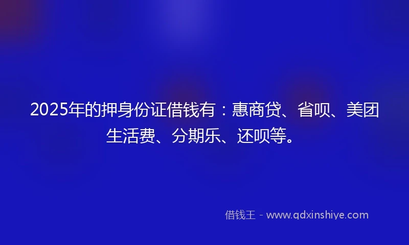 2025年的押身份证借钱有：惠商贷、省呗、美团生活费、分期乐、还呗等。