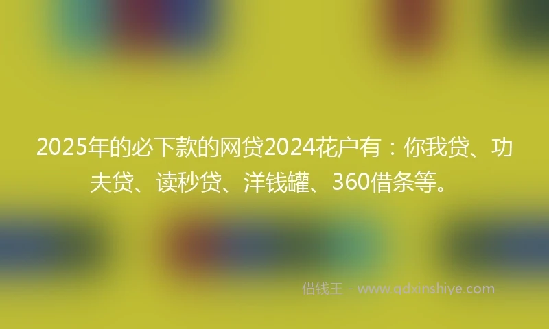 2025年的必下款的网贷2024花户有：你我贷、功夫贷、读秒贷、洋钱罐、360借条等。