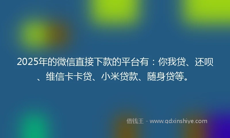2025年的微信直接下款的平台有：你我贷、还呗、维信卡卡贷、小米贷款、随身贷等。