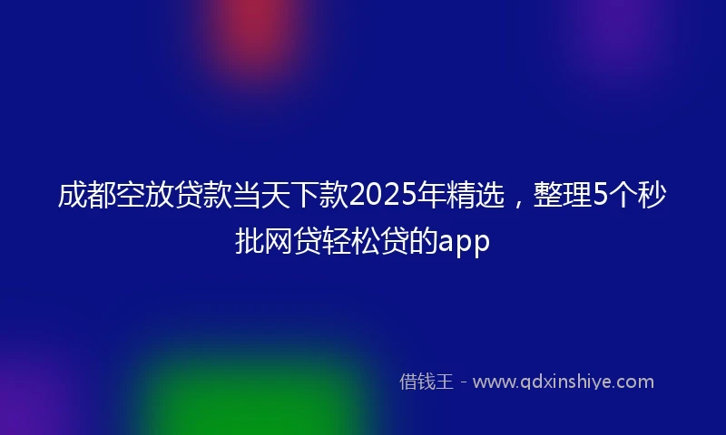 成都空放贷款当天下款2025年精选，整理5个秒批网贷轻松贷的app