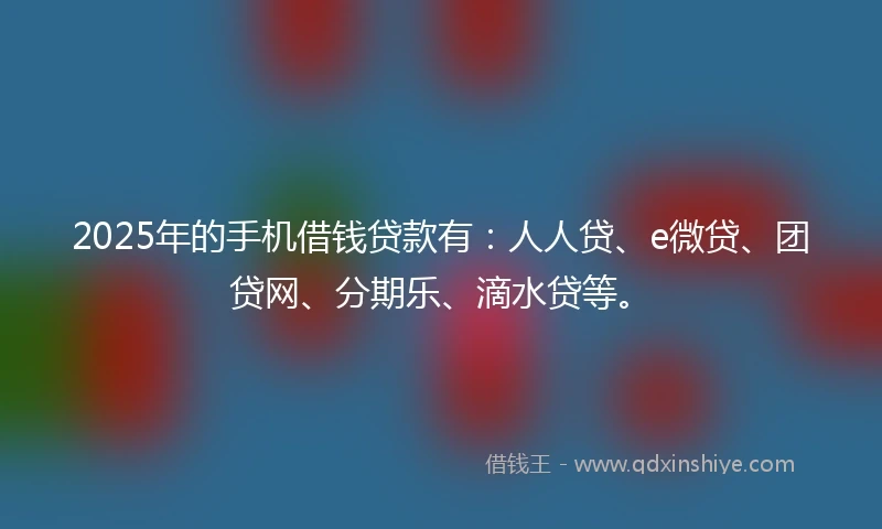 2025年的手机借钱贷款有：人人贷、e微贷、团贷网、分期乐、滴水贷等。