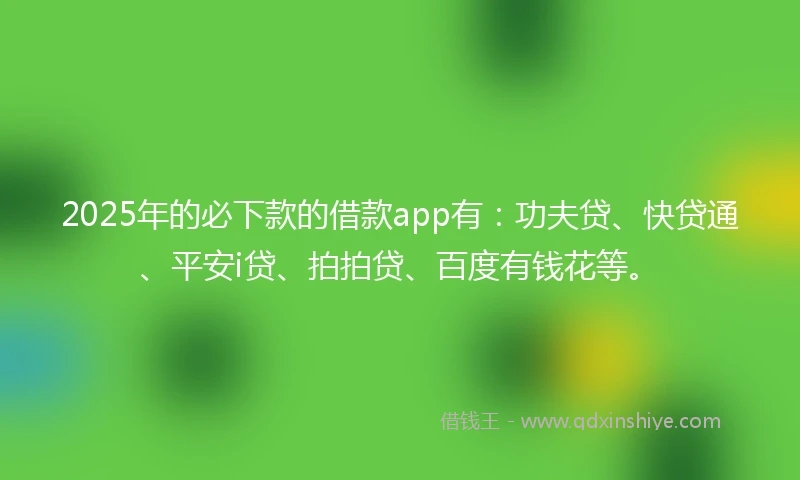 2025年的必下款的借款app有：功夫贷、快贷通、平安i贷、拍拍贷、百度有钱花等。