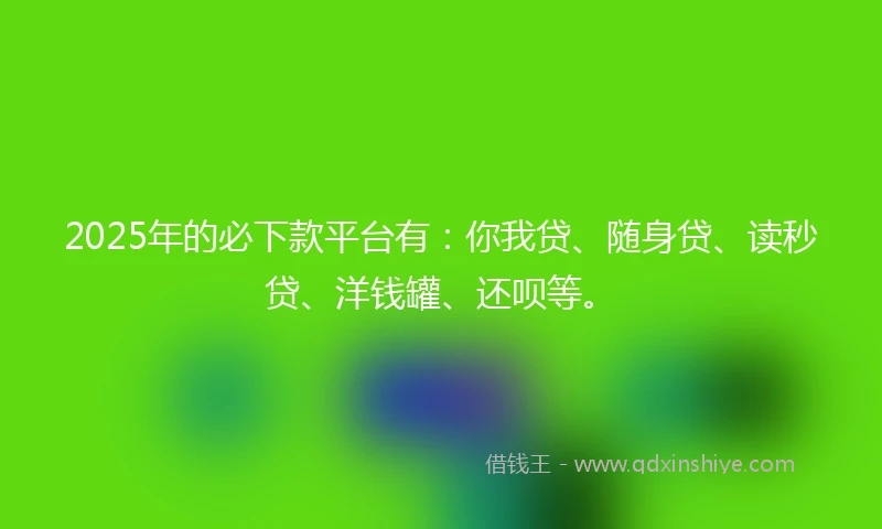 2025年的必下款平台有：你我贷、随身贷、读秒贷、洋钱罐、还呗等。