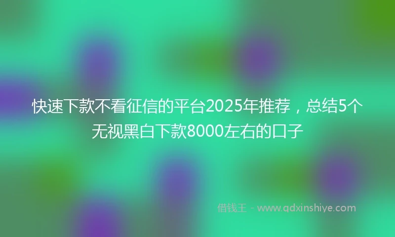 快速下款不看征信的平台2025年推荐，总结5个无视黑白下款8000左右的口子