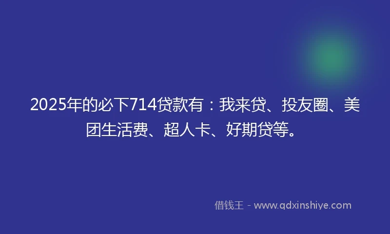 2025年的必下714贷款有:我来贷、投友圈、美团生活费、超人卡、好期贷等。