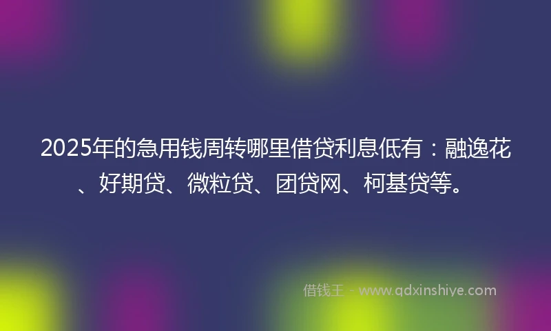 2025年的急用钱周转哪里借贷利息低有：融逸花、好期贷、微粒贷、团贷网、柯基贷等。