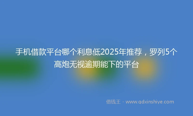 手机借款平台哪个利息低2025年推荐，罗列5个高炮无视逾期能下的平台