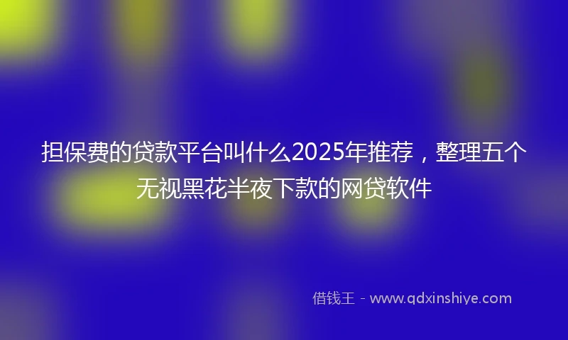 担保费的贷款平台叫什么2025年推荐，整理五个无视黑花半夜下款的网贷软件