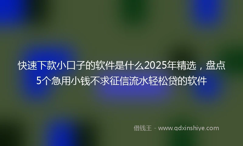 快速下款小口子的软件是什么2025年精选，盘点5个急用小钱不求征信流水轻松贷的软件