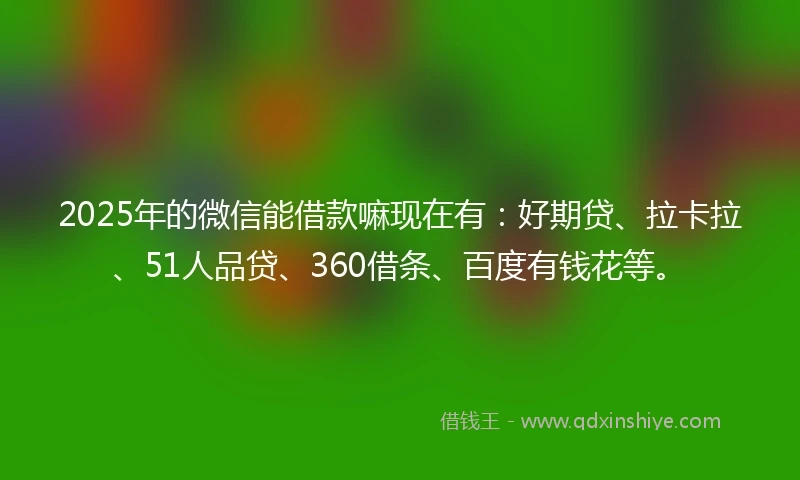 2025年的微信能借款嘛现在有：好期贷、拉卡拉、51人品贷、360借条、百度有钱花等。
