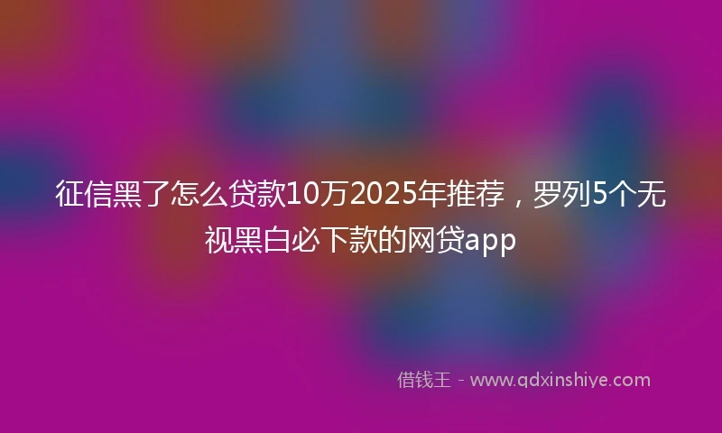 征信黑了怎么贷款10万2025年推荐,罗列5个无视黑白必下款的网贷app