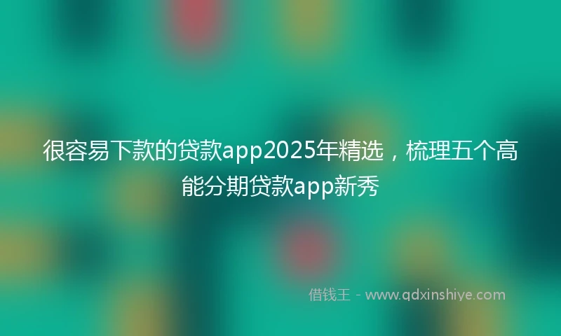 很容易下款的贷款app2025年精选，梳理五个高能分期贷款app新秀
