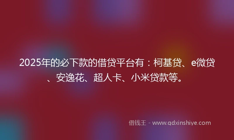2025年的必下款的借贷平台有：柯基贷、e微贷、安逸花、超人卡、小米贷款等。