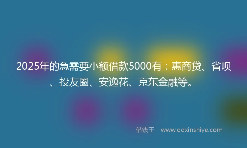 2025年的急需要小额借款5000有：惠商贷、省呗、投友圈、安逸花、京东金融等。