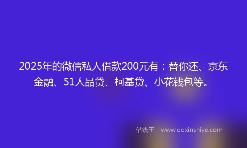 2025年的微信私人借款200元有：替你还、京东金融、51人品贷、柯基贷、小花钱包等。