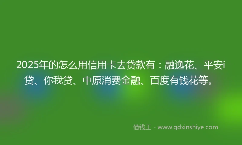 2025年的怎么用信用卡去贷款有：融逸花、平安i贷、你我贷、中原消费金融、百度有钱花等。