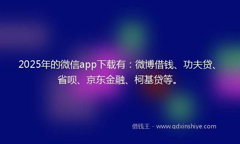 2025年的微信app下载有：微博借钱、功夫贷、省呗、京东金融、柯基贷等。