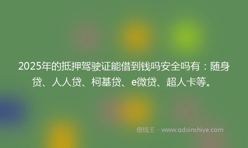 2025年的抵押驾驶证能借到钱吗安全吗有：随身贷、人人贷、柯基贷、e微贷、超人卡等。