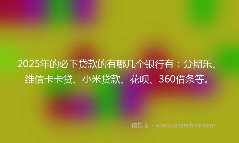 2025年的必下贷款的有哪几个银行有：分期乐、维信卡卡贷、小米贷款、花呗、360借条等。
