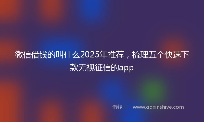 微信借钱的叫什么2025年推荐，梳理五个快速下款无视征信的app