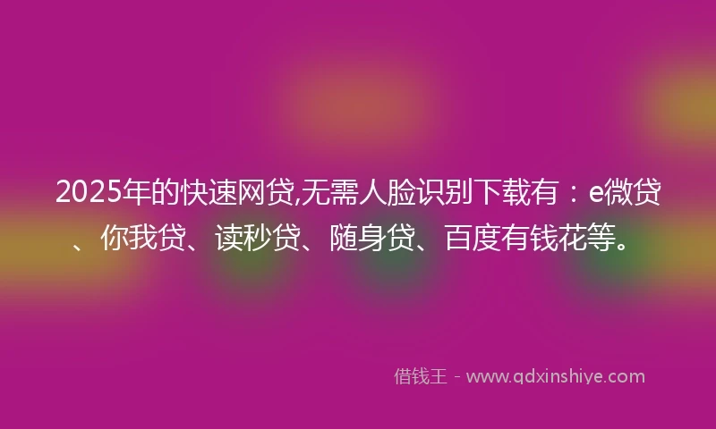 2025年的快速网贷,无需人脸识别下载有：e微贷、你我贷、读秒贷、随身贷、百度有钱花等。