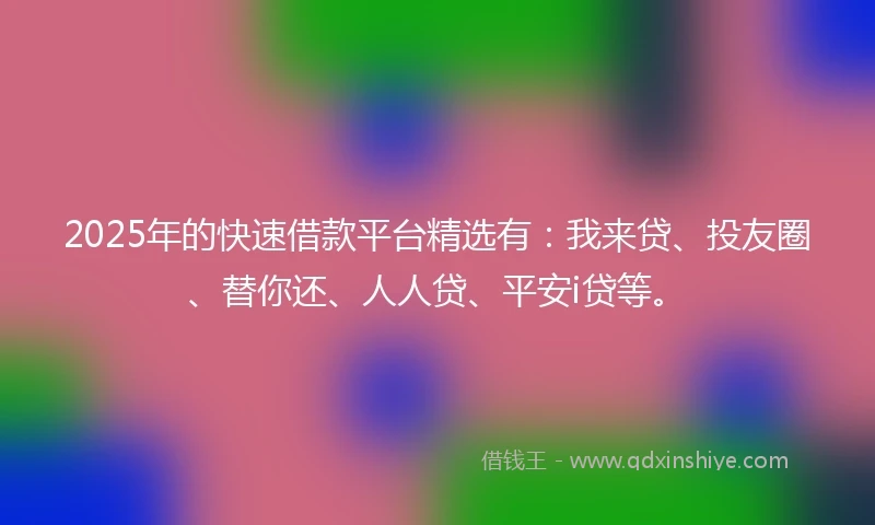 2025年的快速借款平台精选有：我来贷、投友圈、替你还、人人贷、平安i贷等。