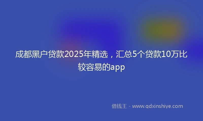 成都黑户贷款2025年精选，汇总5个贷款10万比较容易的app