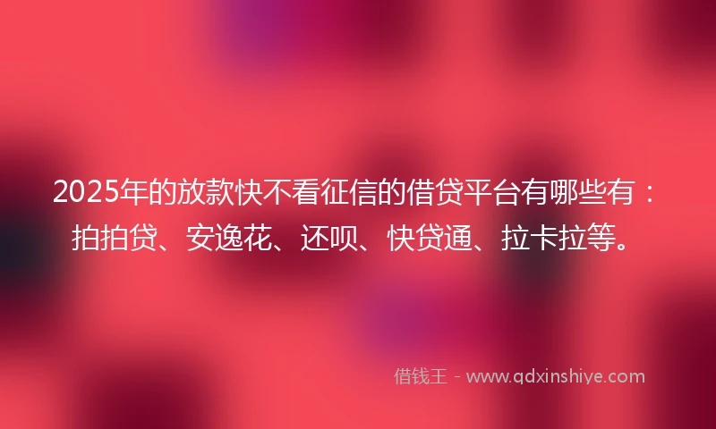 2025年的放款快不看征信的借贷平台有哪些有：拍拍贷、安逸花、还呗、快贷通、拉卡拉等。
