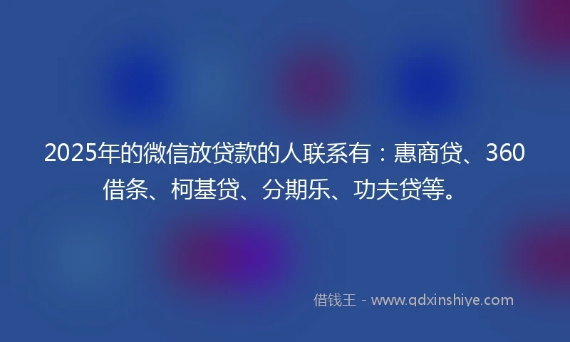 2025年的微信放贷款的人联系有：惠商贷、360借条、柯基贷、分期乐、功夫贷等。