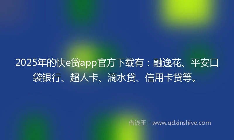 2025年的快e贷app官方下载有：融逸花、平安口袋银行、超人卡、滴水贷、信用卡贷等。
