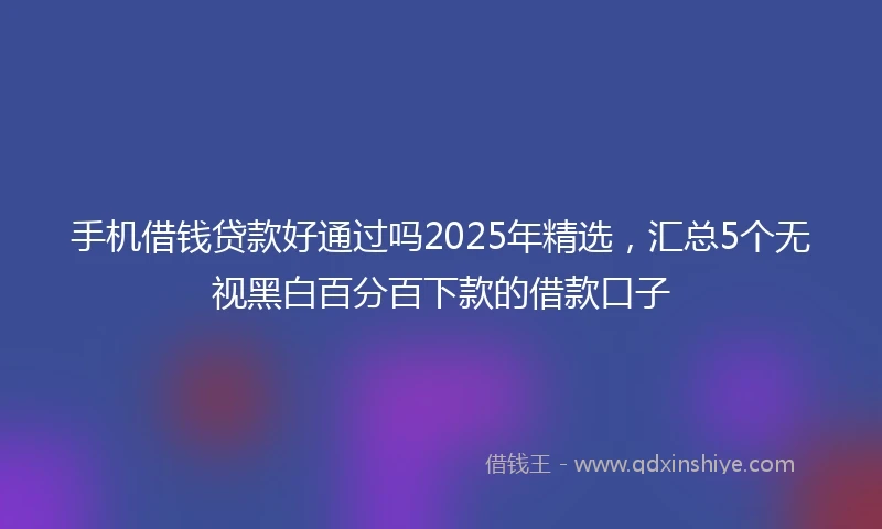 手机借钱贷款好通过吗2025年精选，汇总5个无视黑白百分百下款的借款口子