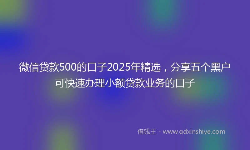 微信贷款500的口子2025年精选，分享五个黑户可快速办理小额贷款业务的口子